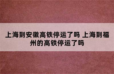 上海到安徽高铁停运了吗 上海到福州的高铁停运了吗